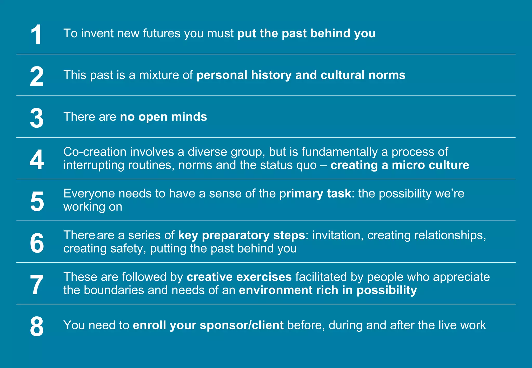 8 You need to  enroll your sponsor/client  before, during and after the live work 1 To invent new futures you must  put the past behind you 2 This past is a mixture of  personal history and cultural norms 3 There are  no open minds 4 Co-creation involves a diverse group, but is fundamentally a process of interrupting routines, norms and the status quo –  creating a micro culture 5 Everyone needs to have a sense of the p rimary task : the possibility we’re working on 6 There   are a series of  key preparatory steps : invitation, creating relationships, creating safety, putting the past behind you 7 These are followed by  creative exercises  facilitated by people who appreciate the boundaries and needs of an  environment rich in possibility 