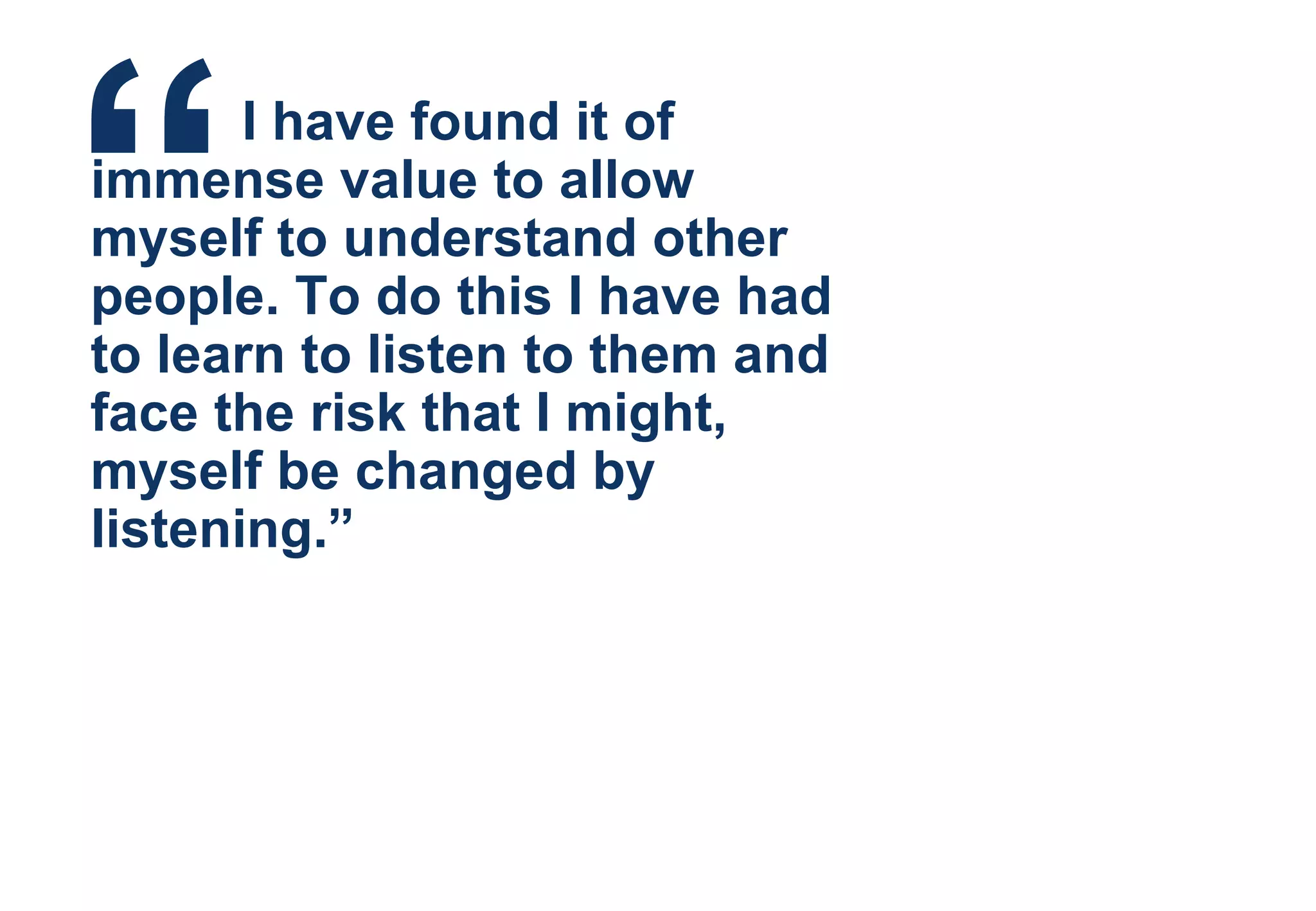 “   I have found it of immense value to allow myself to understand other people. To do this I have had to learn to listen to them and face the risk that I might, myself be changed by listening.” 