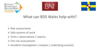 What can BDS Wales help with?
 Risk assessments
 Safe systems of work
 Visits / observations / reports
 Fire risk assessments
 Accident investigation / analysis / underlying cause(s)
 
