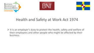 Health and Safety at Work Act 1974
 It is an employer's duty to protect the health, safety and welfare of
their employees and other people who might be affected by their
business.
 