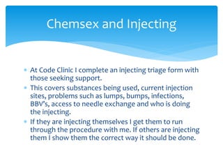  At Code Clinic I complete an injecting triage form with
those seeking support.
 This covers substances being used, current injection
sites, problems such as lumps, bumps, infections,
BBV’s, access to needle exchange and who is doing
the injecting.
 If they are injecting themselves I get them to run
through the procedure with me. If others are injecting
them I show them the correct way it should be done.
Chemsex and Injecting
 