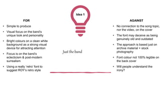 Idea 1
Just the band
FOR
• Simple to produce
• Visual focus on the band’s
unique look and personality
• Bright colours on a clean white
background as a strong visual
device for attracting attention
• Focus is on the band’s
eclecticism & post-modern
surrealism
• Using a really ‘retro’ font to
suggest ROY’s retro style
AGAINST
• No connection to the song topic,
nor the video, on the cover
• The font may deceive as being
genuinely old and outdated
• The approach is based just on
archive material + stock
photography
• Font colour not 100% legible on
the back cover
• Will people understand the
irony?
 