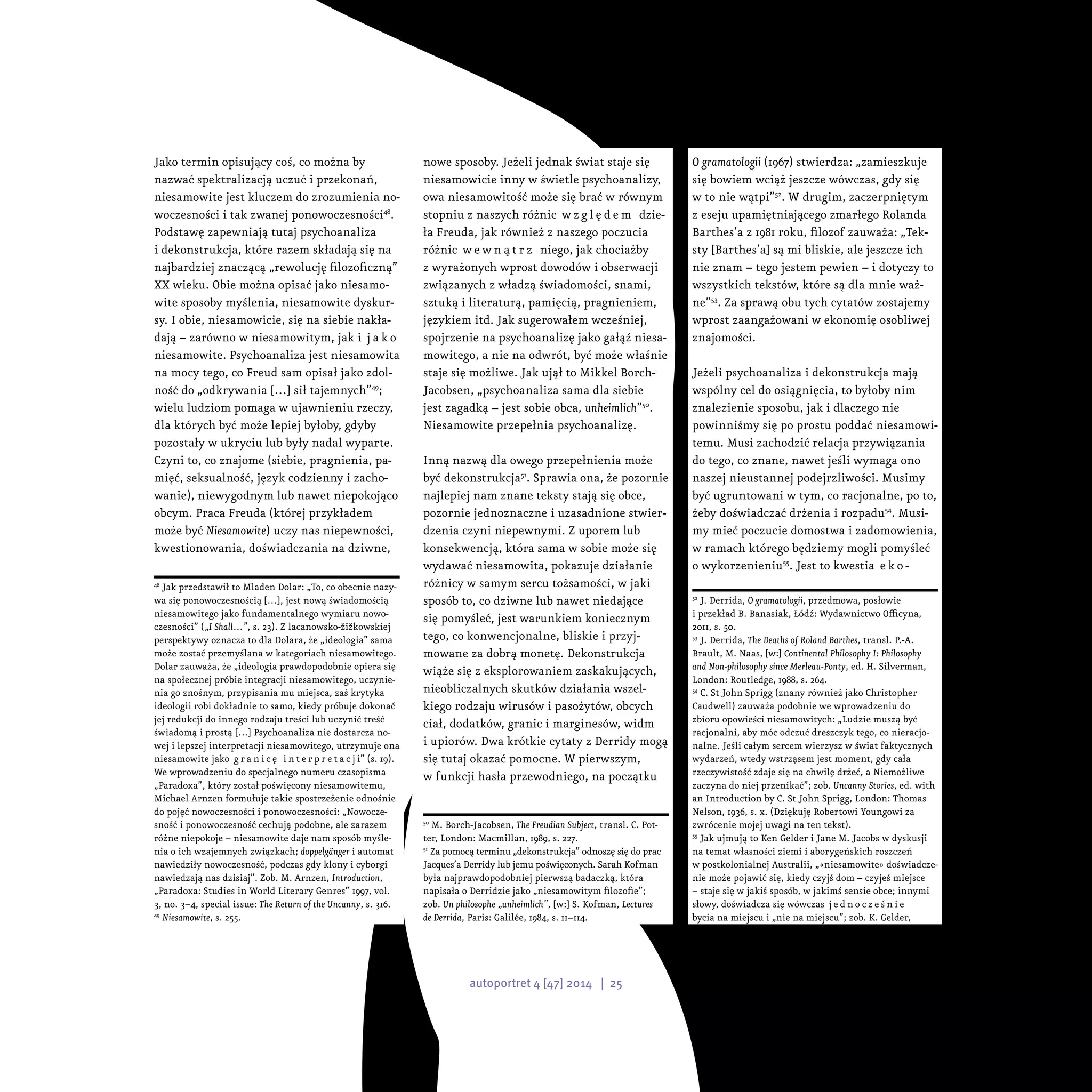 Jako termin opisujący coś, co można by
nazwać spektralizacją uczuć i przekonań,
niesamowite jest kluczem do zrozumienia no-
woczesności i tak zwanej ponowoczesności48
.
Podstawę zapewniają tutaj psychoanaliza
i dekonstrukcja, które razem składają się na
najbardziej znaczącą „rewolucję filozoficzną”
XX wieku. Obie można opisać jako niesamo-
wite sposoby myślenia, niesamowite dyskur-
sy. I obie, niesamowicie, się na siebie nakła-
dają – zarówno w niesamowitym, jak i  j a k o
niesamowite. Psychoanaliza jest niesamowita
na mocy tego, co Freud sam opisał jako zdol-
ność do „odkrywania […] sił tajemnych”49
;
wielu ludziom pomaga w ujawnieniu rzeczy,
dla których być może lepiej byłoby, gdyby
pozostały w ukryciu lub były nadal wyparte.
Czyni to, co znajome (siebie, pragnienia, pa-
mięć, seksualność, język codzienny i zacho-
wanie), niewygodnym lub nawet niepokojąco
obcym. Praca Freuda (której przykładem
może być Niesamowite) uczy nas niepewności,
kwestionowania, doświadczania na dziwne,
48
Jak przedstawił to Mladen Dolar: „To, co obecnie nazy-
wa się ponowoczesnością […], jest nową świadomością
niesamowitego jako fundamentalnego wymiaru nowo-
czesności” („I Shall…”, s. 23). Z lacanowsko-žižkowskiej
perspektywy oznacza to dla Dolara, że „ideologia” sama
może zostać przemyślana w kategoriach niesamowitego.
Dolar zauważa, że „ideologia prawdopodobnie opiera się
na społecznej próbie integracji niesamowitego, uczynie-
nia go znośnym, przypisania mu miejsca, zaś krytyka
ideologii robi dokładnie to samo, kiedy próbuje dokonać
jej redukcji do innego rodzaju treści lub uczynić treść
świadomą i prostą […] Psychoanaliza nie dostarcza no-
wej i lepszej interpretacji niesamowitego, utrzymuje ona
niesamowite jako g r a n i c ę i n t e r p r e t a c j i” (s. 19).
We wprowadzeniu do specjalnego numeru czasopisma
„Paradoxa”, który został poświęcony niesamowitemu,
Michael Arnzen formułuje takie spostrzeżenie odnośnie
do pojęć nowoczesności i ponowoczesności: „Nowocze-
sność i ponowoczesność cechują podobne, ale zarazem
różne niepokoje – niesamowite daje nam sposób myśle-
nia o ich wzajemnych związkach; doppelgänger i automat
nawiedziły nowoczesność, podczas gdy klony i cyborgi
nawiedzają nas dzisiaj”. Zob. M. Arnzen, Introduction,
„Paradoxa: Studies in World Literary Genres” 1997, vol.
3, no. 3–4, special issue: The Return of the Uncanny, s. 316.
49
Niesamowite, s. 255.
nowe sposoby. Jeżeli jednak świat staje się
niesamowicie inny w świetle psychoanalizy,
owa niesamowitość może się brać w równym
stopniu z naszych różnic w z g l ę d e m dzie-
ła Freuda, jak również z naszego poczucia
różnic w e w n ą t r z niego, jak chociażby
z wyrażonych wprost dowodów i obserwacji
związanych z władzą świadomości, snami,
sztuką i literaturą, pamięcią, pragnieniem,
językiem itd. Jak sugerowałem wcześniej,
spojrzenie na psychoanalizę jako gałąź niesa-
mowitego, a nie na odwrót, być może właśnie
staje się możliwe. Jak ujął to Mikkel Borch-
Jacobsen, „psychoanaliza sama dla siebie
jest zagadką – jest sobie obca, unheimlich”50
.
Niesamowite przepełnia psychoanalizę.
Inną nazwą dla owego przepełnienia może
być dekonstrukcja51
. Sprawia ona, że pozornie
najlepiej nam znane teksty stają się obce,
pozornie jednoznaczne i uzasadnione stwier-
dzenia czyni niepewnymi. Z uporem lub
konsekwencją, która sama w sobie może się
wydawać niesamowita, pokazuje działanie
różnicy w samym sercu tożsamości, w jaki
sposób to, co dziwne lub nawet niedające
się pomyśleć, jest warunkiem koniecznym
tego, co konwencjonalne, bliskie i przyj-
mowane za dobrą monetę. Dekonstrukcja
wiąże się z eksplorowaniem zaskakujących,
nieobliczalnych skutków działania wszel-
kiego rodzaju wirusów i pasożytów, obcych
ciał, dodatków, granic i marginesów, widm
i upiorów. Dwa krótkie cytaty z Derridy mogą
się tutaj okazać pomocne. W pierwszym,
w funkcji hasła przewodniego, na początku
50
M. Borch-Jacobsen, The Freudian Subject, transl. C. Pot-
ter, London: Macmillan, 1989, s. 227.
51
Za pomocą terminu „dekonstrukcja” odnoszę się do prac
Jacques’a Derridy lub jemu poświęconych. Sarah Kofman
była najprawdopodobniej pierwszą badaczką, która
napisała o Derridzie jako „niesamowitym filozofie”;
zob. Un philosophe „unheimlich”, [w:] S. Kofman, Lectures
de Derrida, Paris: Galilée, 1984, s. 11–114.
O gramatologii (1967) stwierdza: „zamieszkuje
się bowiem wciąż jeszcze wówczas, gdy się
w to nie wątpi”52
. W drugim, zaczerpniętym
z eseju upamiętniającego zmarłego Rolanda
Barthes’a z 1981 roku, filozof zauważa: „Tek-
sty [Barthes’a] są mi bliskie, ale jeszcze ich
nie znam – tego jestem pewien – i dotyczy to
wszystkich tekstów, które są dla mnie waż-
ne”53
. Za sprawą obu tych cytatów zostajemy
wprost zaangażowani w ekonomię osobliwej
znajomości.
Jeżeli psychoanaliza i dekonstrukcja mają
wspólny cel do osiągnięcia, to byłoby nim
znalezienie sposobu, jak i dlaczego nie
powinniśmy się po prostu poddać niesamowi-
temu. Musi zachodzić relacja przywiązania
do tego, co znane, nawet jeśli wymaga ono
naszej nieustannej podejrzliwości. Musimy
być ugruntowani w tym, co racjonalne, po to,
żeby doświadczać drżenia i rozpadu54
. Musi-
my mieć poczucie domostwa i zadomowienia,
w ramach którego będziemy mogli pomyśleć
o wykorzenieniu55
. Jest to kwestia e k o -
52
J. Derrida, O gramatologii, przedmowa, posłowie
i przekład B. Banasiak, Łódź: Wydawnictwo Officyna,
2011, s. 50.
53
J. Derrida, The Deaths of Roland Barthes, transl. P.-A.
Brault, M. Naas, [w:] Continental Philosophy I: Philosophy
and Non-philosophy since Merleau-Ponty, ed. H. Silverman,
London: Routledge, 1988, s. 264.
54
C. St John Sprigg (znany również jako Christopher
Caudwell) zauważa podobnie we wprowadzeniu do
zbioru opowieści niesamowitych: „Ludzie muszą być
racjonalni, aby móc odczuć dreszczyk tego, co nieracjo-
nalne. Jeśli całym sercem wierzysz w świat faktycznych
wydarzeń, wtedy wstrząsem jest moment, gdy cała
rzeczywistość zdaje się na chwilę drżeć, a Niemożliwe
zaczyna do niej przenikać”; zob. Uncanny Stories, ed. with
an Introduction by C. St John Sprigg, London: Thomas
Nelson, 1936, s. x. (Dziękuję Robertowi Youngowi za
zwrócenie mojej uwagi na ten tekst).
55
Jak ujmują to Ken Gelder i Jane M. Jacobs w dyskusji
na temat własności ziemi i aborygeńskich roszczeń
w postkolonialnej Australii, „«niesamowite» doświadcze-
nie może pojawić się, kiedy czyjś dom – czyjeś miejsce
– staje się w jakiś sposób, w jakimś sensie obce; innymi
słowy, doświadcza się wówczas j e d n o c z e ś n i e
bycia na miejscu i „nie na miejscu”; zob. K. Gelder,
autoportret 4 [47] 2014 | 25
 
