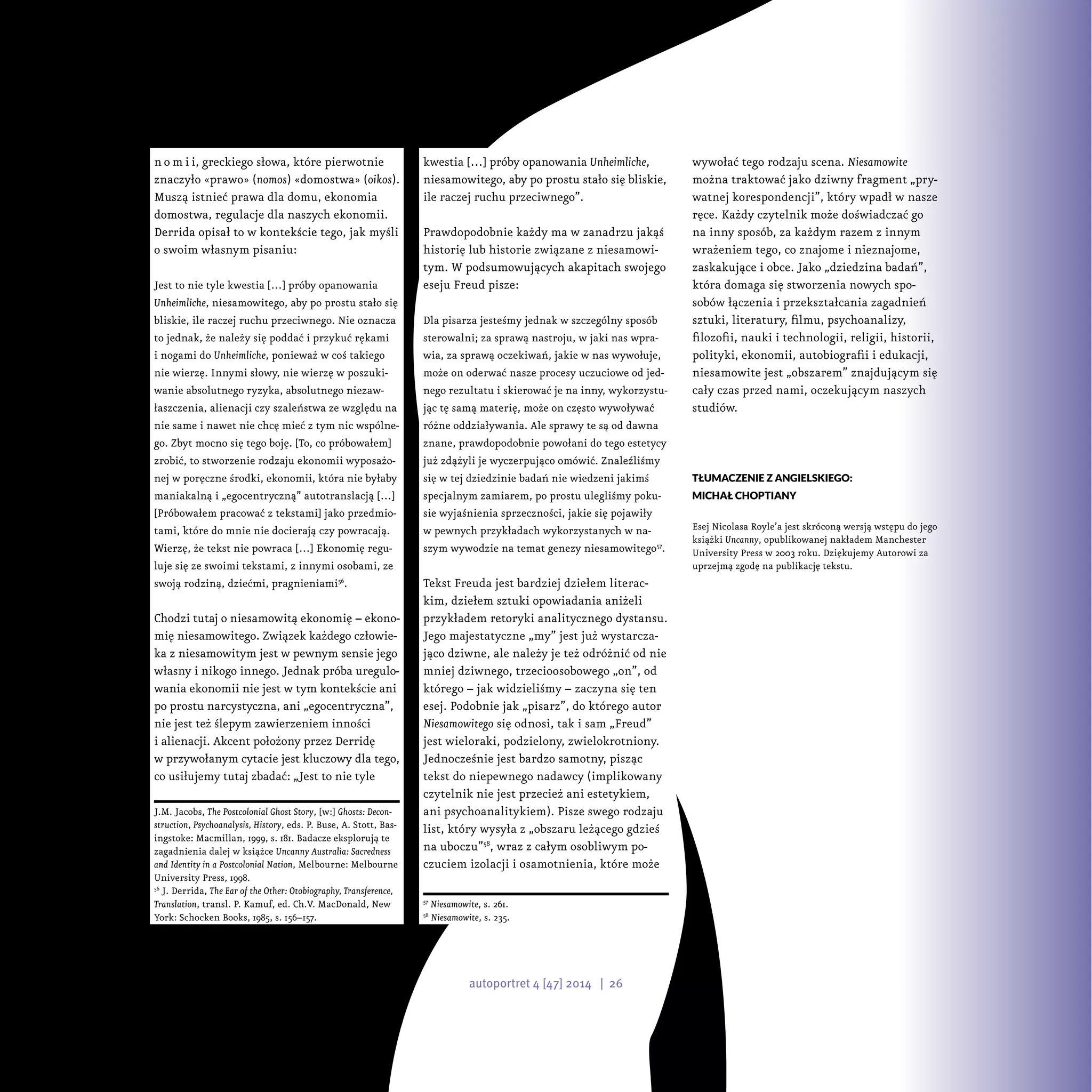 n o m i i, greckiego słowa, które pierwotnie
znaczyło «prawo» (nomos) «domostwa» (oikos).
Muszą istnieć prawa dla domu, ekonomia
domostwa, regulacje dla naszych ekonomii.
Derrida opisał to w kontekście tego, jak myśli
o swoim własnym pisaniu:
Jest to nie tyle kwestia […] próby opanowania
Unheimliche, niesamowitego, aby po prostu stało się
bliskie, ile raczej ruchu przeciwnego. Nie oznacza
to jednak, że należy się poddać i przykuć rękami
i nogami do Unheimliche, ponieważ w coś takiego
nie wierzę. Innymi słowy, nie wierzę w poszuki-
wanie absolutnego ryzyka, absolutnego niezaw-
łaszczenia, alienacji czy szaleństwa ze względu na
nie same i nawet nie chcę mieć z tym nic wspólne-
go. Zbyt mocno się tego boję. [To, co próbowałem]
zrobić, to stworzenie rodzaju ekonomii wyposażo-
nej w poręczne środki, ekonomii, która nie byłaby
maniakalną i „egocentryczną” autotranslacją […]
[Próbowałem pracować z tekstami] jako przedmio-
tami, które do mnie nie docierają czy powracają.
Wierzę, że tekst nie powraca […] Ekonomię regu-
luje się ze swoimi tekstami, z innymi osobami, ze
swoją rodziną, dziećmi, pragnieniami56
.
Chodzi tutaj o niesamowitą ekonomię – ekono-
mię niesamowitego. Związek każdego człowie-
ka z niesamowitym jest w pewnym sensie jego
własny i nikogo innego. Jednak próba uregulo-
wania ekonomii nie jest w tym kontekście ani
po prostu narcystyczna, ani „egocentryczna”,
nie jest też ślepym zawierzeniem inności
i alienacji. Akcent położony przez Derridę
w przywołanym cytacie jest kluczowy dla tego,
co usiłujemy tutaj zbadać: „Jest to nie tyle
J.M. Jacobs, The Postcolonial Ghost Story, [w:] Ghosts: Decon-
struction, Psychoanalysis, History, eds. P. Buse, A. Stott, Bas-
ingstoke: Macmillan, 1999, s. 181. Badacze eksplorują te
zagadnienia dalej w książce Uncanny Australia: Sacredness
and Identity in a Postcolonial Nation, Melbourne: Melbourne
University Press, 1998.
56
J. Derrida, The Ear of the Other: Otobiography, Transference,
Translation, transl. P. Kamuf, ed. Ch.V. MacDonald, New
York: Schocken Books, 1985, s. 156–157.
kwestia […] próby opanowania Unheimliche,
niesamowitego, aby po prostu stało się bliskie,
ile raczej ruchu przeciwnego”.
Prawdopodobnie każdy ma w zanadrzu jakąś
historię lub historie związane z niesamowi-
tym. W podsumowujących akapitach swojego
eseju Freud pisze:
Dla pisarza jesteśmy jednak w szczególny sposób
sterowalni; za sprawą nastroju, w jaki nas wpra-
wia, za sprawą oczekiwań, jakie w nas wywołuje,
może on oderwać nasze procesy uczuciowe od jed-
nego rezultatu i skierować je na inny, wykorzystu-
jąc tę samą materię, może on często wywoływać
różne oddziaływania. Ale sprawy te są od dawna
znane, prawdopodobnie powołani do tego estetycy
już zdążyli je wyczerpująco omówić. Znaleźliśmy
się w tej dziedzinie badań nie wiedzeni jakimś
specjalnym zamiarem, po prostu ulegliśmy poku-
sie wyjaśnienia sprzeczności, jakie się pojawiły
w pewnych przykładach wykorzystanych w na-
szym wywodzie na temat genezy niesamowitego57
.
Tekst Freuda jest bardziej dziełem literac-
kim, dziełem sztuki opowiadania aniżeli
przykładem retoryki analitycznego dystansu.
Jego majestatyczne „my” jest już wystarcza-
jąco dziwne, ale należy je też odróżnić od nie
mniej dziwnego, trzecioosobowego „on”, od
którego – jak widzieliśmy – zaczyna się ten
esej. Podobnie jak „pisarz”, do którego autor
Niesamowitego się odnosi, tak i sam „Freud”
jest wieloraki, podzielony, zwielokrotniony.
Jednocześnie jest bardzo samotny, pisząc
tekst do niepewnego nadawcy (implikowany
czytelnik nie jest przecież ani estetykiem,
ani psychoanalitykiem). Pisze swego rodzaju
list, który wysyła z „obszaru leżącego gdzieś
na uboczu”58
, wraz z całym osobliwym po-
czuciem izolacji i osamotnienia, które może
57
Niesamowite, s. 261.
58
Niesamowite, s. 235.
wywołać tego rodzaju scena. Niesamowite
można traktować jako dziwny fragment „pry-
watnej korespondencji”, który wpadł w nasze
ręce. Każdy czytelnik może doświadczać go
na inny sposób, za każdym razem z innym
wrażeniem tego, co znajome i nieznajome,
zaskakujące i obce. Jako „dziedzina badań”,
która domaga się stworzenia nowych spo-
sobów łączenia i przekształcania zagadnień
sztuki, literatury, filmu, psychoanalizy,
filozofii, nauki i technologii, religii, historii,
polityki, ekonomii, autobiografii i edukacji,
niesamowite jest „obszarem” znajdującym się
cały czas przed nami, oczekującym naszych
studiów.
Tłumaczenie z angielskiego:
Michał Choptiany
Esej Nicolasa Royle’a jest skróconą wersją wstępu do jego
książki Uncanny, opublikowanej nakładem Manchester
University Press w 2003 roku. Dziękujemy Autorowi za
uprzejmą zgodę na publikację tekstu.
autoportret 4 [47] 2014 | 26
 
