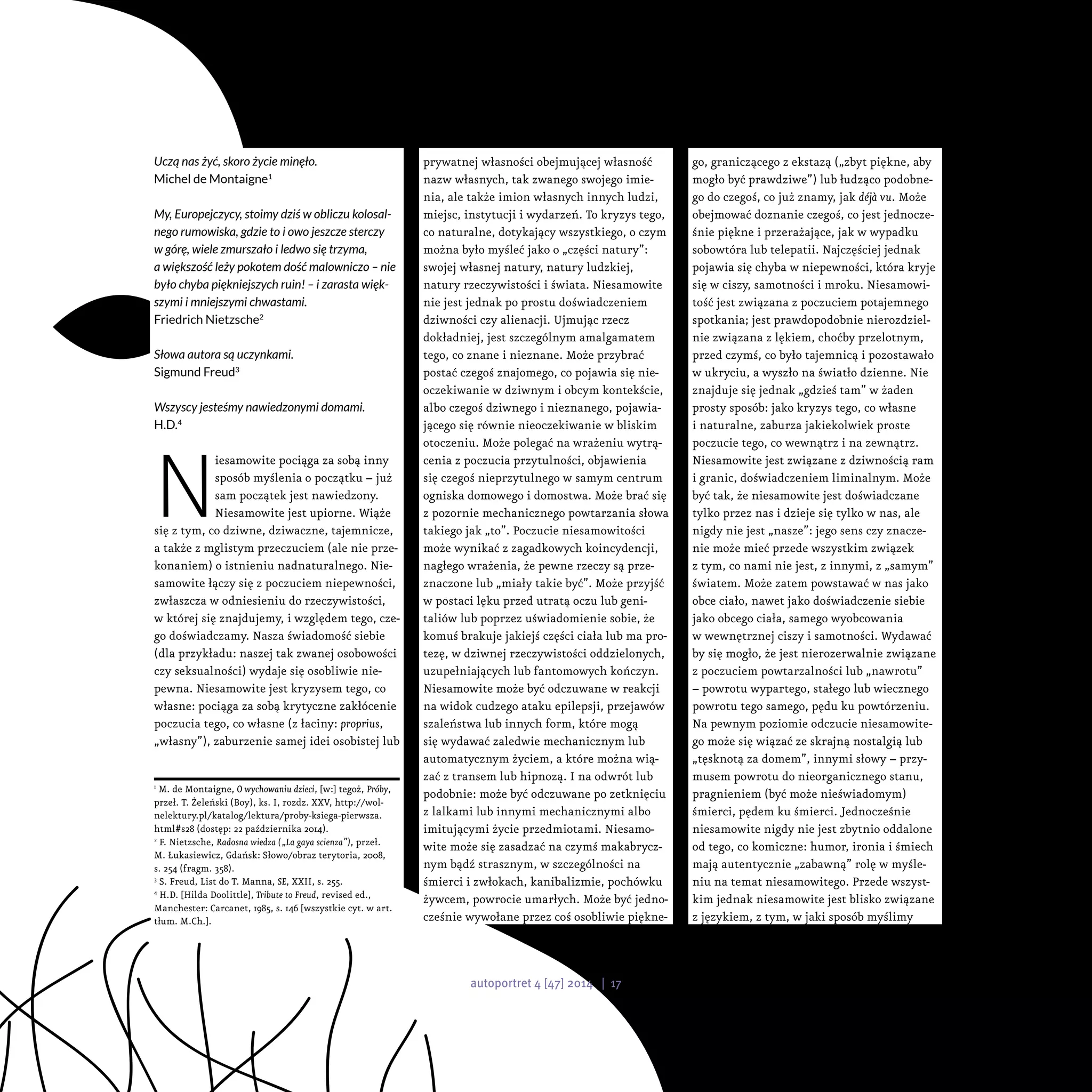 prywatnej własności obejmującej własność
nazw własnych, tak zwanego swojego imie-
nia, ale także imion własnych innych ludzi,
miejsc, instytucji i wydarzeń. To kryzys tego,
co naturalne, dotykający wszystkiego, o czym
można było myśleć jako o „części natury”:
swojej własnej natury, natury ludzkiej,
natury rzeczywistości i świata. Niesamowite
nie jest jednak po prostu doświadczeniem
dziwności czy alienacji. Ujmując rzecz
dokładniej, jest szczególnym amalgamatem
tego, co znane i nieznane. Może przybrać
postać czegoś znajomego, co pojawia się nie-
oczekiwanie w dziwnym i obcym kontekście,
albo czegoś dziwnego i nieznanego, pojawia-
jącego się równie nieoczekiwanie w bliskim
otoczeniu. Może polegać na wrażeniu wytrą-
cenia z poczucia przytulności, objawienia
się czegoś nieprzytulnego w samym centrum
ogniska domowego i domostwa. Może brać się
z pozornie mechanicznego powtarzania słowa
takiego jak „to”. Poczucie niesamowitości
może wynikać z zagadkowych koincydencji,
nagłego wrażenia, że pewne rzeczy są prze-
znaczone lub „miały takie być”. Może przyjść
w postaci lęku przed utratą oczu lub geni-
taliów lub poprzez uświadomienie sobie, że
komuś brakuje jakiejś części ciała lub ma pro-
tezę, w dziwnej rzeczywistości oddzielonych,
uzupełniających lub fantomowych kończyn.
Niesamowite może być odczuwane w reakcji
na widok cudzego ataku epilepsji, przejawów
szaleństwa lub innych form, które mogą
się wydawać zaledwie mechanicznym lub
automatycznym życiem, a które można wią-
zać z transem lub hipnozą. I na odwrót lub
podobnie: może być odczuwane po zetknięciu
z lalkami lub innymi mechanicznymi albo
imitującymi życie przedmiotami. Niesamo-
wite może się zasadzać na czymś makabrycz-
nym bądź strasznym, w szczególności na
śmierci i zwłokach, kanibalizmie, pochówku
żywcem, powrocie umarłych. Może być jedno-
cześnie wywołane przez coś osobliwie piękne-
go, graniczącego z ekstazą („zbyt piękne, aby
mogło być prawdziwe”) lub łudząco podobne-
go do czegoś, co już znamy, jak déjà vu. Może
obejmować doznanie czegoś, co jest jednocze-
śnie piękne i przerażające, jak w wypadku
sobowtóra lub telepatii. Najczęściej jednak
pojawia się chyba w niepewności, która kryje
się w ciszy, samotności i mroku. Niesamowi-
tość jest związana z poczuciem potajemnego
spotkania; jest prawdopodobnie nierozdziel-
nie związana z lękiem, choćby przelotnym,
przed czymś, co było tajemnicą i pozostawało
w ukryciu, a wyszło na światło dzienne. Nie
znajduje się jednak „gdzieś tam” w żaden
prosty sposób: jako kryzys tego, co własne
i naturalne, zaburza jakiekolwiek proste
poczucie tego, co wewnątrz i na zewnątrz.
Niesamowite jest związane z dziwnością ram
i granic, doświadczeniem liminalnym. Może
być tak, że niesamowite jest doświadczane
tylko przez nas i dzieje się tylko w nas, ale
nigdy nie jest „nasze”: jego sens czy znacze-
nie może mieć przede wszystkim związek
z tym, co nami nie jest, z innymi, z „samym”
światem. Może zatem powstawać w nas jako
obce ciało, nawet jako doświadczenie siebie
jako obcego ciała, samego wyobcowania
w wewnętrznej ciszy i samotności. Wydawać
by się mogło, że jest nierozerwalnie związane
z poczuciem powtarzalności lub „nawrotu”
– powrotu wypartego, stałego lub wiecznego
powrotu tego samego, pędu ku powtórzeniu.
Na pewnym poziomie odczucie niesamowite-
go może się wiązać ze skrajną nostalgią lub
„tęsknotą za domem”, innymi słowy – przy-
musem powrotu do nieorganicznego stanu,
pragnieniem (być może nieświadomym)
śmierci, pędem ku śmierci. Jednocześnie
niesamowite nigdy nie jest zbytnio oddalone
od tego, co komiczne: humor, ironia i śmiech
mają autentycznie „zabawną” rolę w myśle-
niu na temat niesamowitego. Przede wszyst-
kim jednak niesamowite jest blisko związane
z językiem, z tym, w jaki sposób myślimy
Uczą nas żyć, skoro życie minęło.
Michel de Montaigne1
My, Europejczycy, stoimy dziś w obliczu kolosal-
nego rumowiska, gdzie to i owo jeszcze sterczy
w górę, wiele zmurszało i ledwo się trzyma,
a większość leży pokotem dość malowniczo – nie
było chyba piękniejszych ruin! – i zarasta więk-
szymi i mniejszymi chwastami.
Friedrich Nietzsche2
Słowa autora są uczynkami.
Sigmund Freud3
Wszyscy jesteśmy nawiedzonymi domami.
H.D.4
N
iesamowite pociąga za sobą inny
sposób myślenia o początku – już
sam początek jest nawiedzony.
Niesamowite jest upiorne. Wiąże
się z tym, co dziwne, dziwaczne, tajemnicze,
a także z mglistym przeczuciem (ale nie prze-
konaniem) o istnieniu nadnaturalnego. Nie-
samowite łączy się z poczuciem niepewności,
zwłaszcza w odniesieniu do rzeczywistości,
w której się znajdujemy, i względem tego, cze-
go doświadczamy. Nasza świadomość siebie
(dla przykładu: naszej tak zwanej osobowości
czy seksualności) wydaje się osobliwie nie-
pewna. Niesamowite jest kryzysem tego, co
własne: pociąga za sobą krytyczne zakłócenie
poczucia tego, co własne (z łaciny: proprius,
„własny”), zaburzenie samej idei osobistej lub
1
M. de Montaigne, O wychowaniu dzieci, [w:] tegoż, Próby,
przeł. T. Żeleński (Boy), ks. I, rozdz. XXV, http://wol-
nelektury.pl/katalog/lektura/proby-ksiega-pierwsza.
html#s28 (dostęp: 22 października 2014).
2
F. Nietzsche, Radosna wiedza („La gaya scienza”), przeł.
M. Łukasiewicz, Gdańsk: Słowo/obraz terytoria, 2008,
s. 254 (fragm. 358).
3
S. Freud, List do T. Manna, SE, XXII, s. 255.
4
H.D. [Hilda Doolittle], Tribute to Freud, revised ed.,
Manchester: Carcanet, 1985, s. 146 [wszystkie cyt. w art.
tłum. M.Ch.].
autoportret 4 [47] 2014 | 17
 