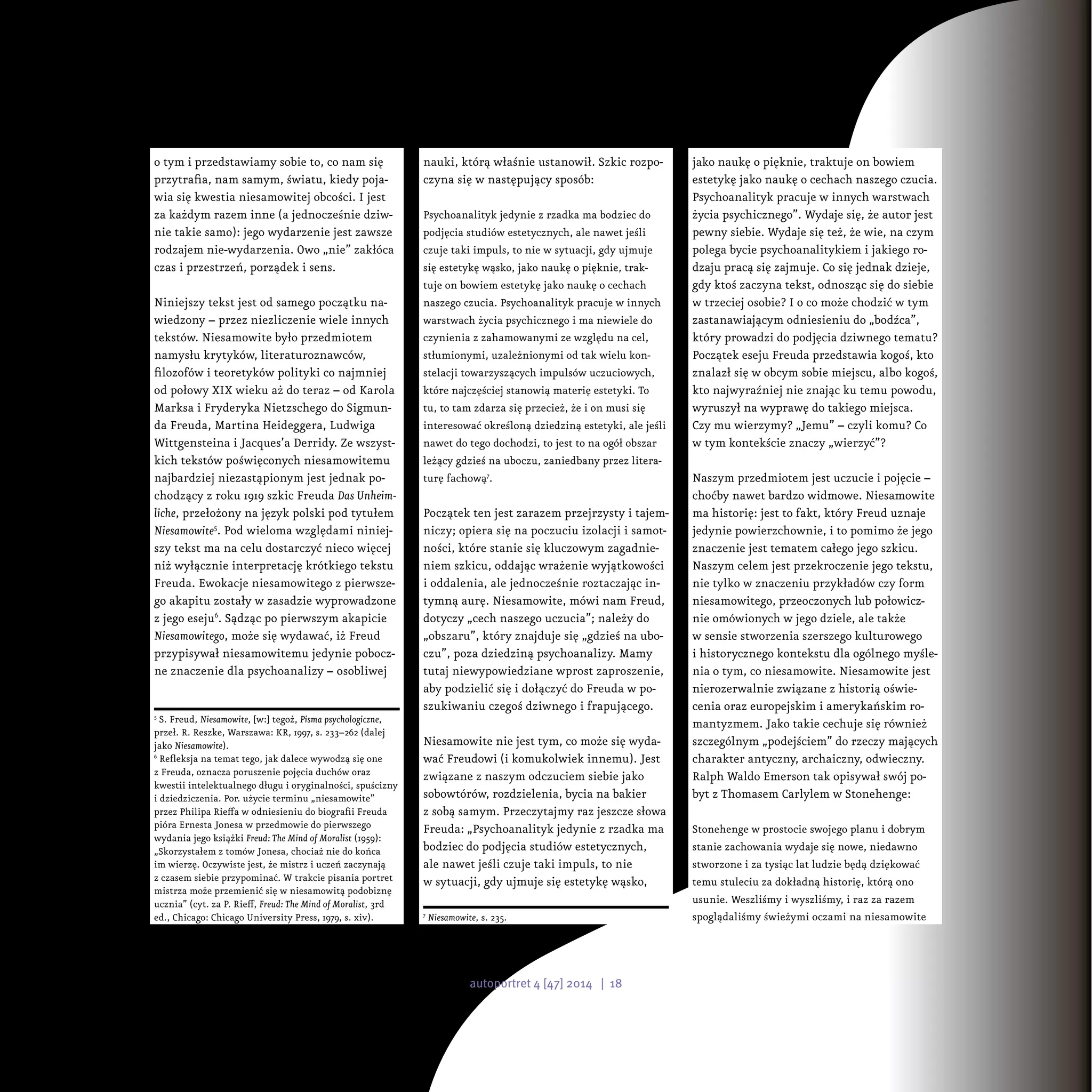 o tym i przedstawiamy sobie to, co nam się
przytrafia, nam samym, światu, kiedy poja-
wia się kwestia niesamowitej obcości. I jest
za każdym razem inne (a jednocześnie dziw-
nie takie samo): jego wydarzenie jest zawsze
rodzajem nie-wydarzenia. Owo „nie” zakłóca
czas i przestrzeń, porządek i sens.
Niniejszy tekst jest od samego początku na-
wiedzony – przez niezliczenie wiele innych
tekstów. Niesamowite było przedmiotem
namysłu krytyków, literaturoznawców,
filozofów i teoretyków polityki co najmniej
od połowy XIX wieku aż do teraz – od Karola
Marksa i Fryderyka Nietzschego do Sigmun-
da Freuda, Martina Heideggera, Ludwiga
Wittgensteina i Jacques’a Derridy. Ze wszyst-
kich tekstów poświęconych niesamowitemu
najbardziej niezastąpionym jest jednak po-
chodzący z roku 1919 szkic Freuda Das Unheim-
liche, przełożony na język polski pod tytułem
Niesamowite5
. Pod wieloma względami niniej-
szy tekst ma na celu dostarczyć nieco więcej
niż wyłącznie interpretację krótkiego tekstu
Freuda. Ewokacje niesamowitego z pierwsze-
go akapitu zostały w zasadzie wyprowadzone
z jego eseju6
. Sądząc po pierwszym akapicie
Niesamowitego, może się wydawać, iż Freud
przypisywał niesamowitemu jedynie pobocz-
ne znaczenie dla psychoanalizy – osobliwej
5
S. Freud, Niesamowite, [w:] tegoż, Pisma psychologiczne,
przeł. R. Reszke, Warszawa: KR, 1997, s. 233–262 (dalej
jako Niesamowite).
6
Refleksja na temat tego, jak dalece wywodzą się one
z Freuda, oznacza poruszenie pojęcia duchów oraz
kwestii intelektualnego długu i oryginalności, spuścizny
i dziedziczenia. Por. użycie terminu „niesamowite”
przez Philipa Rieffa w odniesieniu do biografii Freuda
pióra Ernesta Jonesa w przedmowie do pierwszego
wydania jego książki Freud: The Mind of Moralist (1959):
„Skorzystałem z tomów Jonesa, chociaż nie do końca
im wierzę. Oczywiste jest, że mistrz i uczeń zaczynają
z czasem siebie przypominać. W trakcie pisania portret
mistrza może przemienić się w niesamowitą podobiznę
ucznia” (cyt. za P. Rieff, Freud: The Mind of Moralist, 3rd
ed., Chicago: Chicago University Press, 1979, s. xiv).
nauki, którą właśnie ustanowił. Szkic rozpo-
czyna się w następujący sposób:
Psychoanalityk jedynie z rzadka ma bodziec do
podjęcia studiów estetycznych, ale nawet jeśli
czuje taki impuls, to nie w sytuacji, gdy ujmuje
się estetykę wąsko, jako naukę o pięknie, trak-
tuje on bowiem estetykę jako naukę o cechach
naszego czucia. Psychoanalityk pracuje w innych
warstwach życia psychicznego i ma niewiele do
czynienia z zahamowanymi ze względu na cel,
stłumionymi, uzależnionymi od tak wielu kon-
stelacji towarzyszących impulsów uczuciowych,
które najczęściej stanowią materię estetyki. To
tu, to tam zdarza się przecież, że i on musi się
interesować określoną dziedziną estetyki, ale jeśli
nawet do tego dochodzi, to jest to na ogół obszar
leżący gdzieś na uboczu, zaniedbany przez litera-
turę fachową7
.
Początek ten jest zarazem przejrzysty i tajem-
niczy; opiera się na poczuciu izolacji i samot-
ności, które stanie się kluczowym zagadnie-
niem szkicu, oddając wrażenie wyjątkowości
i oddalenia, ale jednocześnie roztaczając in-
tymną aurę. Niesamowite, mówi nam Freud,
dotyczy „cech naszego uczucia”; należy do
„obszaru”, który znajduje się „gdzieś na ubo-
czu”, poza dziedziną psychoanalizy. Mamy
tutaj niewypowiedziane wprost zaproszenie,
aby podzielić się i dołączyć do Freuda w po-
szukiwaniu czegoś dziwnego i frapującego.
Niesamowite nie jest tym, co może się wyda-
wać Freudowi (i komukolwiek innemu). Jest
związane z naszym odczuciem siebie jako
sobowtórów, rozdzielenia, bycia na bakier
z sobą samym. Przeczytajmy raz jeszcze słowa
Freuda: „Psychoanalityk jedynie z rzadka ma
bodziec do podjęcia studiów estetycznych,
ale nawet jeśli czuje taki impuls, to nie
w sytuacji, gdy ujmuje się estetykę wąsko,
7
Niesamowite, s. 235.
jako naukę o pięknie, traktuje on bowiem
estetykę jako naukę o cechach naszego czucia.
Psychoanalityk pracuje w innych warstwach
życia psychicznego”. Wydaje się, że autor jest
pewny siebie. Wydaje się też, że wie, na czym
polega bycie psychoanalitykiem i jakiego ro-
dzaju pracą się zajmuje. Co się jednak dzieje,
gdy ktoś zaczyna tekst, odnosząc się do siebie
w trzeciej osobie? I o co może chodzić w tym
zastanawiającym odniesieniu do „bodźca”,
który prowadzi do podjęcia dziwnego tematu?
Początek eseju Freuda przedstawia kogoś, kto
znalazł się w obcym sobie miejscu, albo kogoś,
kto najwyraźniej nie znając ku temu powodu,
wyruszył na wyprawę do takiego miejsca.
Czy mu wierzymy? „Jemu” – czyli komu? Co
w tym kontekście znaczy „wierzyć”?
Naszym przedmiotem jest uczucie i pojęcie –
choćby nawet bardzo widmowe. Niesamowite
ma historię: jest to fakt, który Freud uznaje
jedynie powierzchownie, i to pomimo że jego
znaczenie jest tematem całego jego szkicu.
Naszym celem jest przekroczenie jego tekstu,
nie tylko w znaczeniu przykładów czy form
niesamowitego, przeoczonych lub połowicz-
nie omówionych w jego dziele, ale także
w sensie stworzenia szerszego kulturowego
i historycznego kontekstu dla ogólnego myśle-
nia o tym, co niesamowite. Niesamowite jest
nierozerwalnie związane z historią oświe-
cenia oraz europejskim i amerykańskim ro-
mantyzmem. Jako takie cechuje się również
szczególnym „podejściem” do rzeczy mających
charakter antyczny, archaiczny, odwieczny.
Ralph Waldo Emerson tak opisywał swój po-
byt z Thomasem Carlylem w Stonehenge:
Stonehenge w prostocie swojego planu i dobrym
stanie zachowania wydaje się nowe, niedawno
stworzone i za tysiąc lat ludzie będą dziękować
temu stuleciu za dokładną historię, którą ono
usunie. Weszliśmy i wyszliśmy, i raz za razem
spoglądaliśmy świeżymi oczami na niesamowite
autoportret 4 [47] 2014 | 18
 