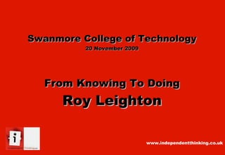 Swanmore College of Technology 20 November 2009 From Knowing To Doing Roy Leighton www.independentthinking.co.uk 