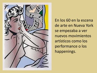 En los 60 en la escena
de arte en Nueva York
se empezaba a ver
nuevos movimientos
artísticos como los
performance o los
happenings.
 