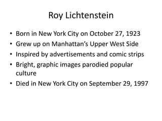 Roy Lichtenstein
• Born in New York City on October 27, 1923
• Grew up on Manhattan’s Upper West Side
• Inspired by advertisements and comic strips
• Bright, graphic images parodied popular
  culture
• Died in New York City on September 29, 1997
 
