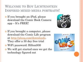 WELCOME TO ROY LICHTENSTEIN
INSPIRED MIXED MEDIA PORTRAITS!


If you brought an iPad, please
download the Comic Book Camera
app – It’s FREE!

If you brought a computer, please
download the Comic Life program
at http://plasq.com/downloads.
They offer a 30 day free trial
 WiFi password: Hilton930
 We will get started once we get the
technology figured out


 