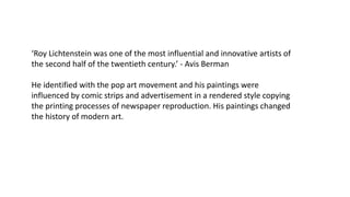 ‘Roy Lichtenstein was one of the most influential and innovative artists of
the second half of the twentieth century.’ - Avis Berman
He identified with the pop art movement and his paintings were
influenced by comic strips and advertisement in a rendered style copying
the printing processes of newspaper reproduction. His paintings changed
the history of modern art.
 
