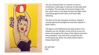 Girl with Ball
1961
The skin of the girl (like I’ve noticed in many of
Lichtenstein’s paintings) is made up of many dots with
no shadow. The only sign of any tonal change is the
hair where there is very dark and also very light marks
contrasting against each other, and shows light
reflecting.
The dots on the skin also gives it texture, making it
contrast against the background and other objects in
block colours.
The figure is also flattened by the dark outline it has.
However you can still get a sense of form as you can
relate and recognise the shape of the objects and what
they symbolise: circle with lines curving from the
centre going red, white, red, white clearly states it
being a beach ball.
 