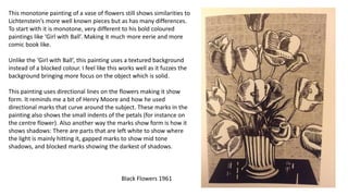 This monotone painting of a vase of flowers still shows similarities to
Lichtenstein’s more well known pieces but as has many differences.
To start with it is monotone, very different to his bold coloured
paintings like ‘Girl with Ball’. Making it much more eerie and more
comic book like.
Unlike the ‘Girl with Ball’, this painting uses a textured background
instead of a blocked colour. I feel like this works well as it fuzzes the
background bringing more focus on the object which is solid.
This painting uses directional lines on the flowers making it show
form. It reminds me a bit of Henry Moore and how he used
directional marks that curve around the subject. These marks in the
painting also shows the small indents of the petals (for instance on
the centre flower). Also another way the marks show form is how it
shows shadows: There are parts that are left white to show where
the light is mainly hitting it, gapped marks to show mid tone
shadows, and blocked marks showing the darkest of shadows.
Black Flowers 1961
 