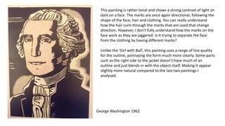 This painting is rather tonal and shows a strong contrast of light on
dark on a face. The marks are once again directional, following the
shape of the face, hair and clothing. You can really understand
how the hair curls through the marks that are used that change
direction. However, I don’t fully understand how the marks on the
face work as they are jaggered. Is it trying to separate the face
from the clothing by having different marks?
Unlike the ‘Girl with Ball’, this painting uses a range of line quality
for the outline, portraying the form much more clearly. Some parts
such as the right side to the jacket doesn’t have much of an
outline and just blends in with the object itself. Making it appear
slightly more natural compared to the last two paintings I
analysed.
George Washington 1962
 