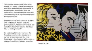 In the Car 1963
This painting is much more comic book
related as it shows a frame of something
that could lead to a story. For instance, it
has a dramatic atmosphere from the
speed marks across the females head and
also the moody facial expressions between
the two characters.
Like the ‘Girl with ball’, it appears that the
only bold colours that are used are
primary colours, no secondary colours. Is it
done to make certain features stand out?
Was he limiting himself?
He used straight, limited marks on the
faces to show where the face dents or
curves, for example under the eyes.
Keeping dark lines basic on lighter areas as
you don’t want them too over powering.
 