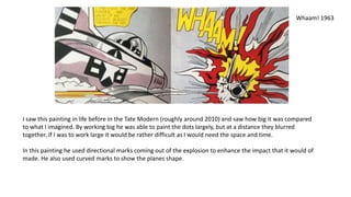 Whaam! 1963
I saw this painting in life before in the Tate Modern (roughly around 2010) and saw how big it was compared
to what I imagined. By working big he was able to paint the dots largely, but at a distance they blurred
together. If I was to work large it would be rather difficult as I would need the space and time.
In this painting he used directional marks coming out of the explosion to enhance the impact that it would of
made. He also used curved marks to show the planes shape.
 