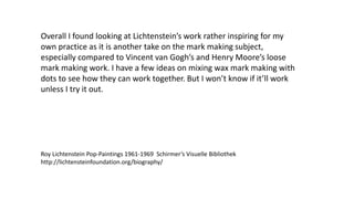 Overall I found looking at Lichtenstein’s work rather inspiring for my
own practice as it is another take on the mark making subject,
especially compared to Vincent van Gogh’s and Henry Moore’s loose
mark making work. I have a few ideas on mixing wax mark making with
dots to see how they can work together. But I won’t know if it’ll work
unless I try it out.
Roy Lichtenstein Pop-Paintings 1961-1969 Schirmer’s Visuelle Bibliothek
http://lichtensteinfoundation.org/biography/
 