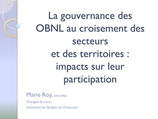 La gouvernance des
      OBNL au croisement des
              secteurs
         et des territoires :
          impacts sur leur
            participation
Marie Roy, cma-mba
Chargée de cours
Université du Québec en Outaouais
 
