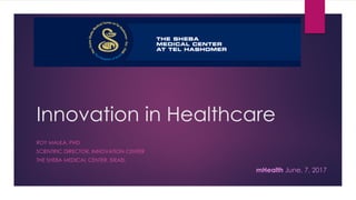 Innovation in Healthcare
ROY MALKA, PHD
SCIENTIFIC DIRECTOR, INNOVATION CENTER
THE SHEBA MEDICAL CENTER, ISRAEL
The image part with relationship ID rId2 was not found in the ﬁle.
mHealth June, 7, 2017
 