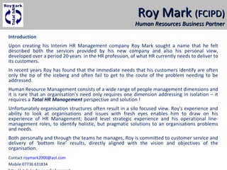 Roy MarkRoy Mark (FCIPD)(FCIPD)
Human Resources Business PartnerHuman Resources Business Partner
Introduction
Upon creating his Interim HR Management company Roy Mark sought a name that he felt
described both the services provided by his new company and also his personal view,
developed over a period 20 years in the HR profession, of what HR currently needs to deliver to
its customers.
In recent years Roy has found that the immediate needs that his customers identify are often
only the tip of the iceberg and often fail to get to the route of the problem needing to be
addressed.
Human Resource Management consists of a wide range of people management dimensions and
it is rare that an organisation’s need only requires one dimension addressing in isolation – it
requires a Total HR Management perspective and solution !
Unfortunately organisation structures often result in a silo focused view. Roy's experience and
ability to look at organisations and issues with fresh eyes enables him to draw on his
experience of HR Management; board level strategic experience and his operational line-
management roles, to identify holistic, but pragmatic solutions to an organisations problems
and needs.
Both personally and through the teams he manages, Roy is committed to customer service and
delivery of ‘bottom line’ results, directly aligned with the vision and objectives of the
organisation.
Contact roymark2000@aol.com
Mobile 07736 631834
 