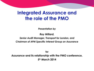 Integrated Assurance and
the role of the PMO
Presentation by

Roy Millard,
Senior Audit Manager, Transport for London, and
Chairman of APM Specific Interest Group on Assurance

for

Assurance and its relationship with the PMO conference,
5th March 2014

 