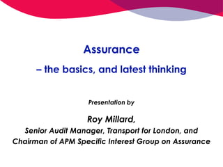 Assurance
– the basics, and latest thinking
Presentation by
Roy Millard,
Senior Audit Manager, Transport for London, and
Chairman of APM Specific Interest Group on Assurance
 