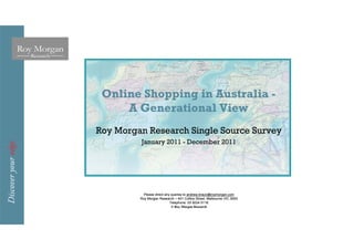 Online Shopping in Australia -
     A Generational View
Roy Morgan Research Single Source Survey
         January 2011 - December 2011




           Please direct any queries to andrew.braun@roymorgan.com
         Roy Morgan Research – 401 Collins Street, Melbourne VIC 3000
                            Telephone: 03 9224 5116
                             © Roy Morgan Research
 