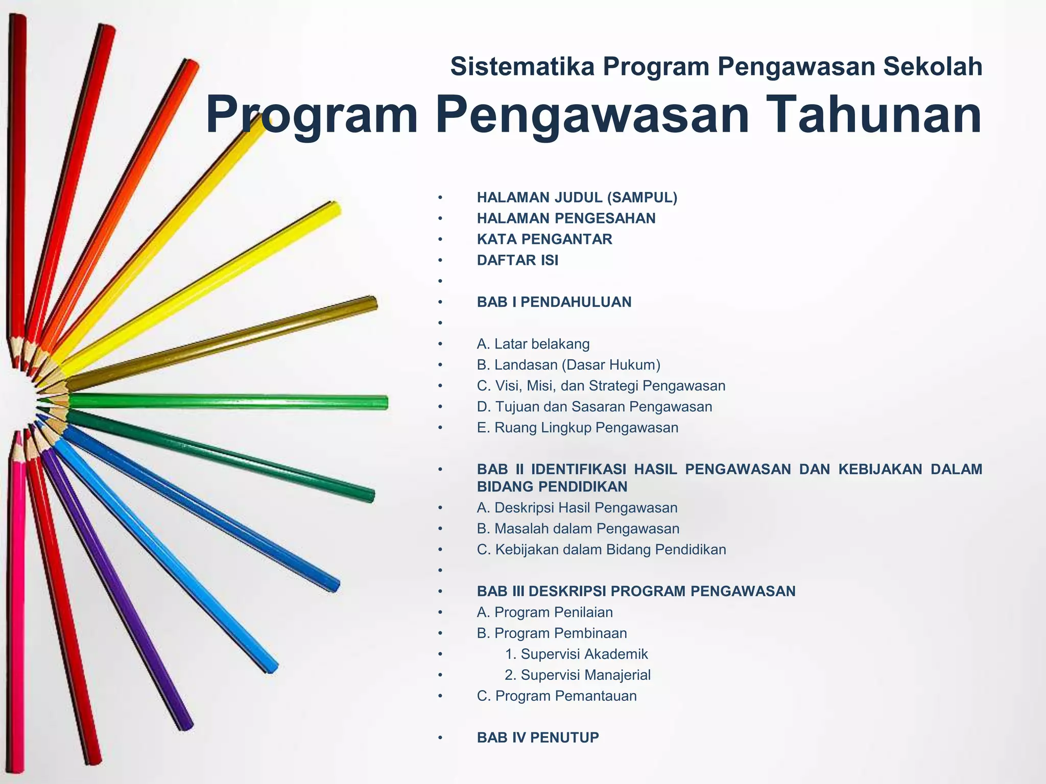 Sistematika Program Pengawasan Sekolah
Program Pengawasan Tahunan
• HALAMAN JUDUL (SAMPUL)
• HALAMAN PENGESAHAN
• KATA PENGANTAR
• DAFTAR ISI
•
• BAB I PENDAHULUAN
•
• A. Latar belakang
• B. Landasan (Dasar Hukum)
• C. Visi, Misi, dan Strategi Pengawasan
• D. Tujuan dan Sasaran Pengawasan
• E. Ruang Lingkup Pengawasan
• BAB II IDENTIFIKASI HASIL PENGAWASAN DAN KEBIJAKAN DALAM
BIDANG PENDIDIKAN
• A. Deskripsi Hasil Pengawasan
• B. Masalah dalam Pengawasan
• C. Kebijakan dalam Bidang Pendidikan
•
• BAB III DESKRIPSI PROGRAM PENGAWASAN
• A. Program Penilaian
• B. Program Pembinaan
• 1. Supervisi Akademik
• 2. Supervisi Manajerial
• C. Program Pemantauan
• BAB IV PENUTUP
 