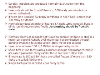  Cardiac impulses are produced normally at SA node from the
beginning.
 Heartrate should be from 60 beats to 100 beats per minute in a
normal individual.
 If heart rate is below 60 brady arrythmia .if heart rate is more than
100 tachy arrythmia
 Normal counduction order of heart is SA node ,atria,Avnode ,bundle
of his ,purkinjee,venticles finally. Automaticity should be from SA
node .
 Normal velocity or capability of tissue to conduct impulse in atria is 1
meter per second,Avnode 0.05 meter per sec.conduction through
purkinje system is fast conduction 4to 5 meter per second
 Heart rate increses 100 to 150 that is simple tachy cardia
 Some times time tachy cardia suddenly appears and disappear those
are called paroximal tachy cardia .those are from 150 to 250
 If heartrate is 250 to 350 those are called flutters .if more than 350
those are called fibrillations.
 Simple tachycardia is called sinus tachy cardia

 