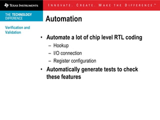Automation
Verification and
Validation
                   • Automate a lot of chip level RTL coding
                      – Hookup
                      – I/O connection
                      – Register configuration
                   • Automatically generate tests to check
                     these features
 