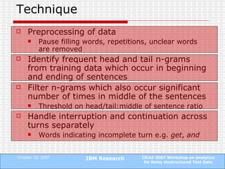 Technique Preprocessing of data Pause filling words, repetitions, unclear words are removed Identify frequent head and tail n-grams from training data which occur in beginning and ending of sentences Filter n-grams which also occur significant number of times in middle of the sentences Threshold on head/tail:middle of sentence ratio Handle interruption and continuation across turns separately Words indicating incomplete turn e.g.  get ,  and 