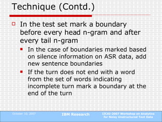 Technique (Contd.) In the test set mark a boundary before every head n-gram and after every tail n-gram In the case of boundaries marked based on silence information on ASR data, add new sentence boundaries  If the turn does not end with a word from the set of words indicating incomplete turn mark a boundary at the end of the turn 