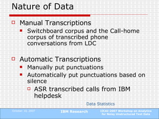 Nature of Data Manual Transcriptions Switchboard corpus and the Call-home corpus of transcribed phone conversations from LDC Automatic Transcriptions Manually put punctuations Automatically put punctuations based on silence ASR transcribed calls from IBM helpdesk Data Statistics 