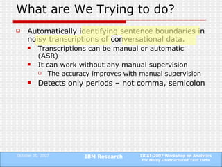 What are We Trying to do? Automatically identifying sentence boundaries in noisy transcriptions of conversational data. Transcriptions can be manual or automatic (ASR) It can work without any manual supervision The accuracy improves with manual supervision Detects only periods – not comma, semicolon 