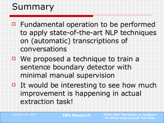 Summary Fundamental operation to be performed to apply state-of-the-art NLP techniques on (automatic) transcriptions of conversations  We proposed a technique to train a sentence boundary detector with minimal manual supervision It would be interesting to see how much improvement is happening in actual extraction task! 