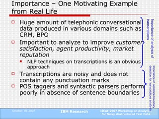 Importance – One Motivating Example from Real Life Huge amount of telephonic conversational data produced in various domains such as CRM, BPO Important to analyze to improve  customer satisfaction, agent productivity, market reputation NLP techniques on transcriptions is an obvious approach Transcriptions are noisy and does not contain any punctuation marks POS taggers and syntactic parsers perform poorly in absence of sentence boundaries Importance of analysis of transcriptions Importance of  sentence boundary detection for  transcriptions  analysis 