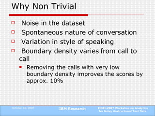Why Non Trivial Noise in the dataset Spontaneous nature of conversation Variation in style of speaking Boundary density varies from call to call Removing the calls with very low boundary density improves the scores by approx. 10% 