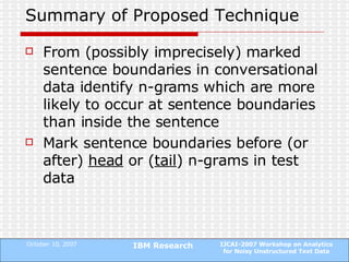 Summary of Proposed Technique From (possibly imprecisely) marked sentence boundaries in conversational data identify n-grams which are more likely to occur at sentence boundaries than inside the sentence Mark sentence boundaries before (or after)  head  or ( tail ) n-grams in test data 