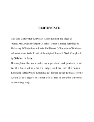 CERTIFICATE
This is to Certify that the Project Report Entitled, the Study of
“Gems And Jewellery Export Of India” Which is Being Submitted to
University Of Rajasthan in Partial Fulfillment Of Bachelor of Business
Administration, is the Result of the original Research Work Completed
by Siddharth Jain.
He completed the work under my supervision and guidance, a n d
t o t h e b e s t o f m y k n o w l e d g e a n d b e l i e f t h e w o r k
Embodied in this Project Report has not formed earlier the basis for the
Award of any degree or similar title of this or any other University
or examining body.
 