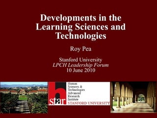 Developments in the Learning Sciences and TechnologiesRoy PeaStanford UniversityLPCH Leadership Forum10 June 2010  