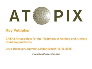 Roy Pettipher
CRTH2 Antagonists for the Treatment of Asthma and Allergic
Rhinoconjunctivitis
Drug Discovery Summit Lisbon March 16-18 2015
www.atopixtherapeutics.com
 