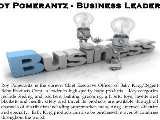 oy Pomerantz - Business Leader
Roy Pomerantz is the current Chief Executive Officer of Baby King/Regent
Baby Products Corp., a leader in high-quality baby products. Key categories
include feeding and pacifiers, bathing, grooming, gift sets, toys, layette and
blankets and health, safety and travel. Its products are available through all
channels of distribution including supermarket, mass, drug, internet, off-price
and specialty. Baby King products can also be purchased in over 50 countries
throughout the world.
 