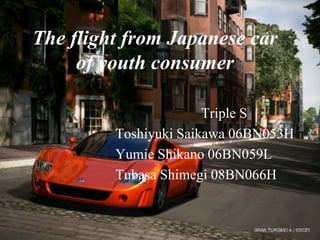 The flight from Japanese car
     of youth consumer

                       Triple S
         Toshiyuki Saikawa 06BN053H
         Yumie Shikano 06BN059L
         Tubasa Shimegi 08BN066H
 