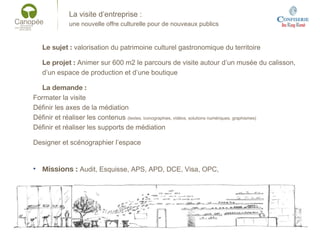 La visite d’entreprise :
une nouvelle offre culturelle pour de nouveaux publics
Le sujet : valorisation du patrimoine culturel gastronomique du territoire
Le projet : Animer sur 600 m2 le parcours de visite autour d’un musée du calisson,
d’un espace de production et d’une boutique
La demande :
Formater la visite
Définir les axes de la médiation
Définir et réaliser les contenus (textes, iconographies, vidéos, solutions numériques, graphismes)
Définir et réaliser les supports de médiation
Designer et scénographier l’espace
• Missions : Audit, Esquisse, APS, APD, DCE, Visa, OPC,
 