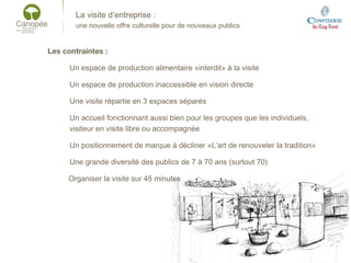La visite d’entreprise :
une nouvelle offre culturelle pour de nouveaux publics
Les contraintes :
Un espace de production alimentaire «interdit» à la visite
Un espace de production inaccessible en vision directe
Une visite répartie en 3 espaces séparés
Un accueil fonctionnant aussi bien pour les groupes que les individuels,
visiteur en visite libre ou accompagnée
Un positionnement de marque à décliner «L’art de renouveler la tradition»
Une grande diversité des publics de 7 à 70 ans (surtout 70)
Organiser la visite sur 45 minutes
 
