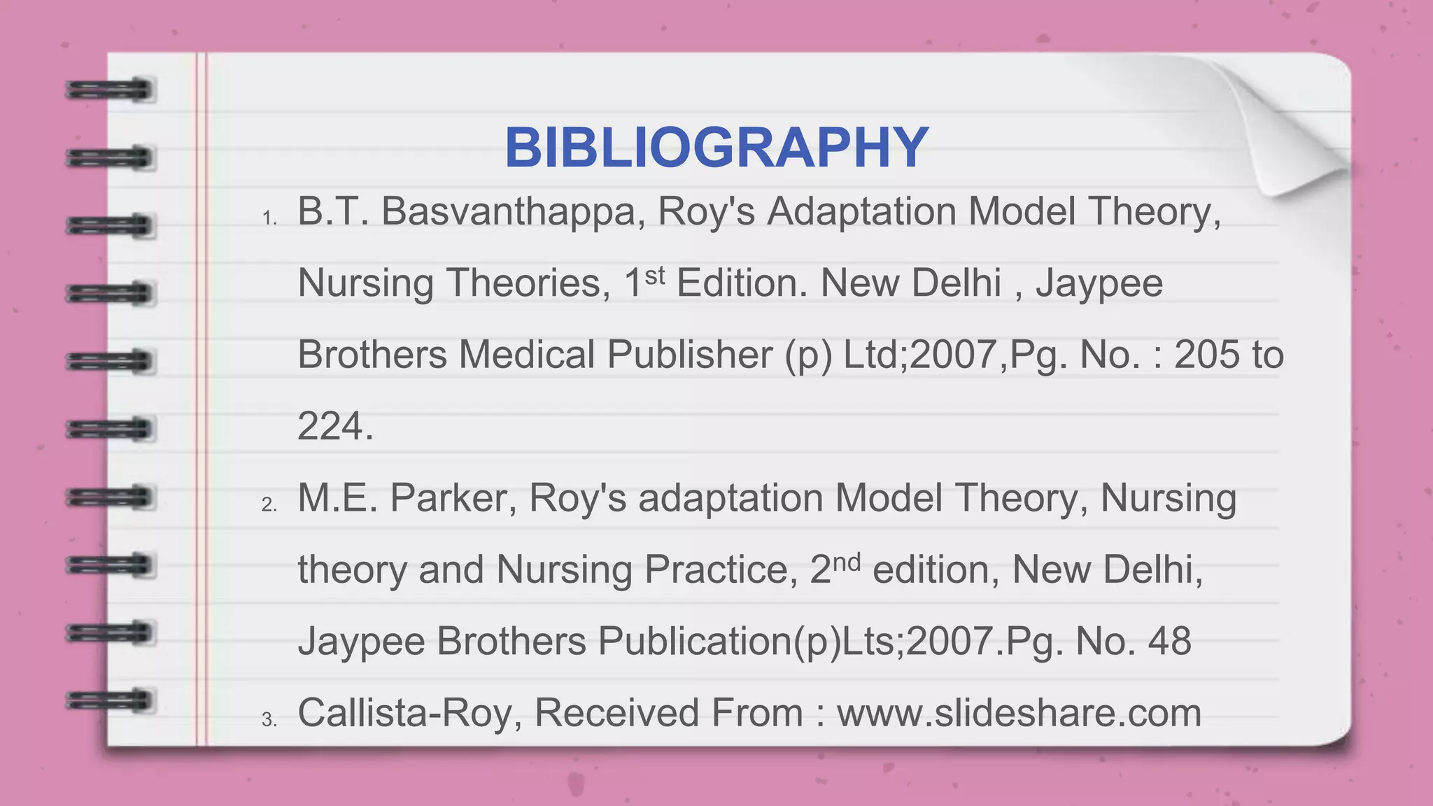 BIBLIOGRAPHY
1. B.T. Basvanthappa, Roy's Adaptation Model Theory,
Nursing Theories, 1st Edition. New Delhi , Jaypee
Brothers Medical Publisher (p) Ltd;2007,Pg. No. : 205 to
224.
2. M.E. Parker, Roy's adaptation Model Theory, Nursing
theory and Nursing Practice, 2nd edition, New Delhi,
Jaypee Brothers Publication(p)Lts;2007.Pg. No. 48
3. Callista-Roy, Received From : www.slideshare.com
 