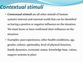 Contextual stimuli
 Contextual stimuli are all other stimuli of human
system’s internal and external world that can be identified
as having a positive or negative influence on the situation.
We must know or have confirmed their influence on the
situation.
 Examples: past experiences, other health conditions, age,
gender, culture, spirituality, level of physical function,
family dynamics, economic status, knowledge base, values,
support systems in place
 