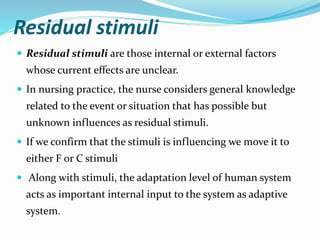 Residual stimuli
 Residual stimuli are those internal or external factors
whose current effects are unclear.
 In nursing practice, the nurse considers general knowledge
related to the event or situation that has possible but
unknown influences as residual stimuli.
 If we confirm that the stimuli is influencing we move it to
either F or C stimuli
 Along with stimuli, the adaptation level of human system
acts as important internal input to the system as adaptive
system.
 