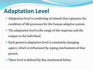 Adaptation Level
 Adaptation level is combining of stimuli that represent the
condition of life processes for the human adaptive system.
 The adaptation level is the range of the response and the
unique to the individual.
 Each person’s adaptation level is constantly changing
aspect, which is influenced by coping mechanisms of that
person.
 Three level is defined by Roy mentioned below;
 