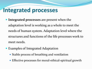 Integrated processes
 Integrated processes are present when the
adaptation level is working as a whole to meet the
needs of human system. Adaptation level where the
structures and functions of the life processes work to
meet needs.
 Examples of Integrated Adaptation
 Stable process of breathing and ventilation
 Effective processes for moral-ethical-spiritual growth
 